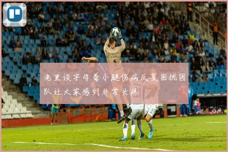 老里谈字母哥小腿伤病反复困扰团队让大家感到非常头疼