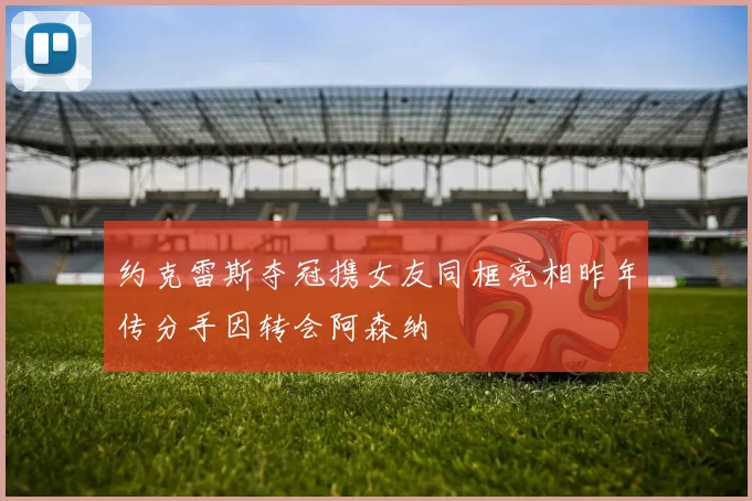 约克雷斯夺冠携女友同框亮相昨年传分手因转会阿森纳