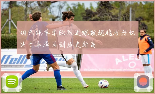 姆巴佩单季欧冠进球数超越方丹仅次于本泽马创历史新高