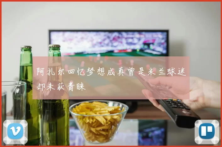 阿扎尔回忆梦想成真曾是米兰球迷却未获青睐