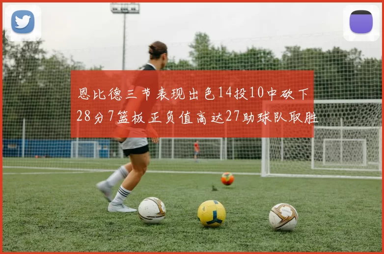 恩比德三节表现出色14投10中砍下28分7篮板正负值高达27助球队取胜