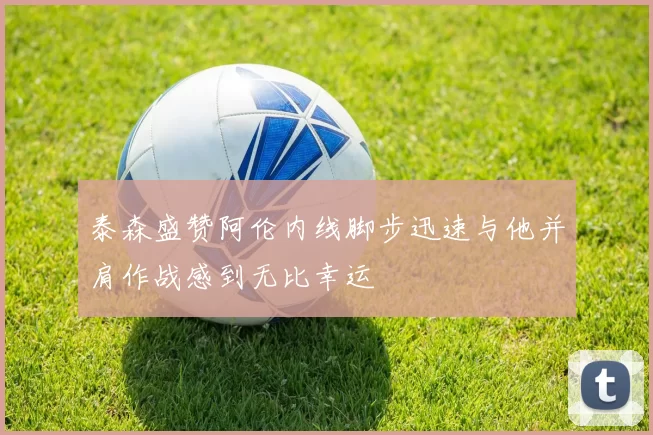 泰森盛赞阿伦内线脚步迅速与他并肩作战感到无比幸运