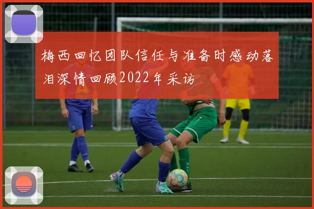 梅西回忆团队信任与准备时感动落泪深情回顾2022年采访