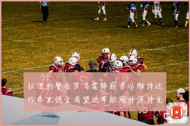 拉涅利警告罗马需降薪资以维持运作弗里德金渴望进军欧冠并保持竞争力