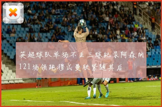 英超球队单场不丢三球纪录阿森纳121场领跑穆式曼联紧随其后