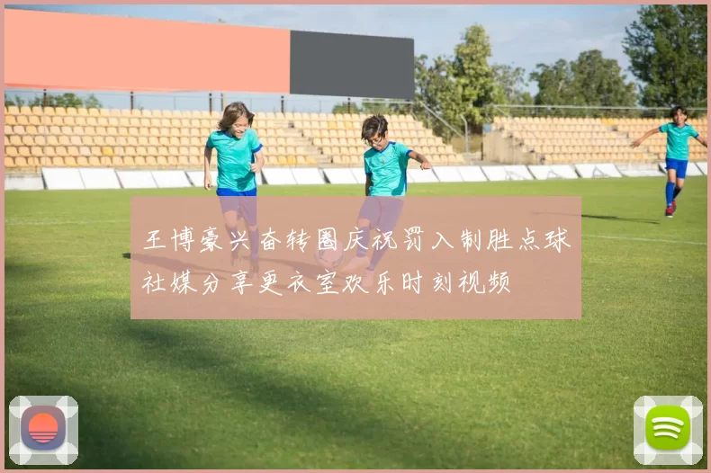 王博豪兴奋转圈庆祝罚入制胜点球社媒分享更衣室欢乐时刻视频