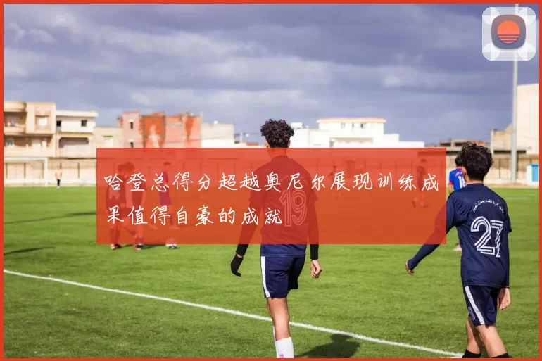 哈登总得分超越奥尼尔展现训练成果值得自豪的成就